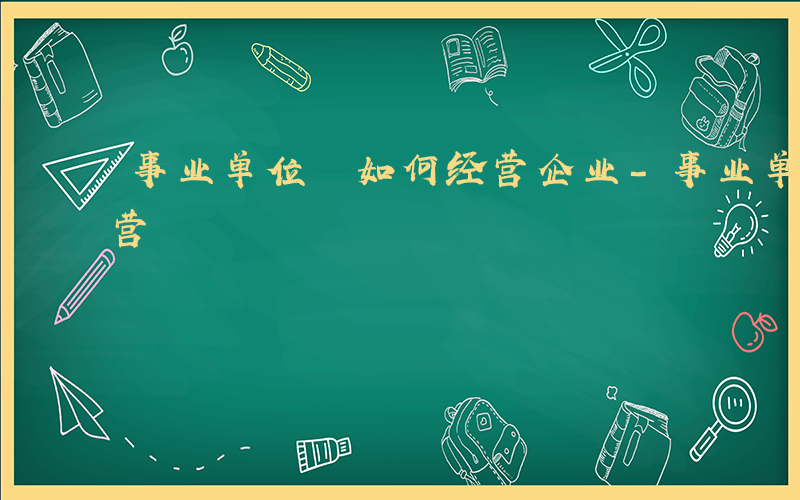 事业单位 如何经营企业-事业单位 如何经营